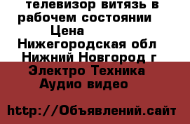 телевизор витязь в рабочем состоянии  › Цена ­ 1 500 - Нижегородская обл., Нижний Новгород г. Электро-Техника » Аудио-видео   